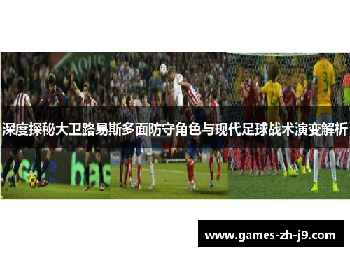 深度探秘大卫路易斯多面防守角色与现代足球战术演变解析 深度探秘大卫路易斯多面防守角色与现代足球战术演变解析