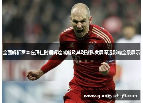 全面解析罗本在拜仁时期辉煌成就及其对球队发展深远影响全景展示 全面解析罗本在拜仁时期辉煌成就及其对球队发展深远影响全景展示