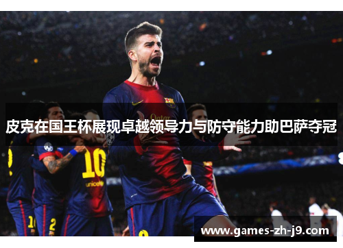 皮克在国王杯展现卓越领导力与防守能力助巴萨夺冠